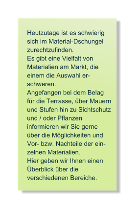 Heutzutage ist es schwierig sich im Material-Dschungel zurechtzufinden.  Es gibt eine Vielfalt von  Materialien am Markt, die einem die Auswahl er- schweren.  Angefangen bei dem Belag f�r die Terrasse, �ber Mauern und Stufen hin zu Sichtschutz und / oder Pflanzen  informieren wir Sie gerne �ber die M�glichkeiten und Vor- bzw. Nachteile der ein- zelnen Materialien.  Hier geben wir Ihnen einen �berblick �ber die  verschiedenen Bereiche.