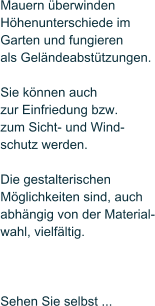 Mauern �berwinden  H�henunterschiede im Garten und fungieren  als Gel�ndeabst�tzungen.   Sie k�nnen auch zur Einfriedung bzw.  zum Sicht- und Wind- schutz werden.   Die gestalterischen  M�glichkeiten sind, auch  abh�ngig von der Material- wahl, vielf�ltig.     Sehen Sie selbst ...