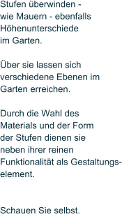 Stufen �berwinden -  wie Mauern - ebenfalls  H�henunterschiede im Garten.   �ber sie lassen sich  verschiedene Ebenen im  Garten erreichen.   Durch die Wahl des  Materials und der Form der Stufen dienen sie neben ihrer reinen Funktionalit�t als Gestaltungs- element.    Schauen Sie selbst.