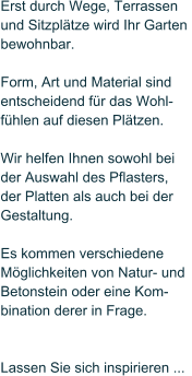 Erst durch Wege, Terrassen  und Sitzpl�tze wird Ihr Garten  bewohnbar.   Form, Art und Material sind  entscheidend f�r das Wohl- f�hlen auf diesen Pl�tzen.   Wir helfen Ihnen sowohl bei   der Auswahl des Pflasters,  der Platten als auch bei der  Gestaltung.   Es kommen verschiedene  M�glichkeiten von Natur- und  Betonstein oder eine Kom- bination derer in Frage.     Lassen Sie sich inspirieren ...