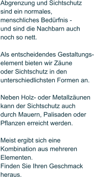 Abgrenzung und Sichtschutz  sind ein normales,  menschliches Bed�rfnis -  und sind die Nachbarn auch noch so nett.  Als entscheidendes Gestaltungs- element bieten wir Z�une  oder Sichtschutz in den unterschiedlichsten Formen an.   Neben Holz- oder Metallz�unen  kann der Sichtschutz auch durch Mauern, Palisaden oder Pflanzen erreicht werden.   Meist ergibt sich eine  Kombination aus mehreren Elementen.  Finden Sie Ihren Geschmack  heraus.