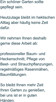 Ein sch�ner Garten sollte  gepflegt sein.   Heutzutage bleibt im hektischen  Alltag aber h�ufig keine Zeit daf�r.   Wir nehmen Ihnen deshalb  gerne diese Arbeit ab:   professioneller Baum- und  Heckenschnitt, Pflege von Beet- und Strauchpflanzungen, regelm��iges Rasenm�hen, Baumf�llungen.  So bleibt Ihnen mehr Zeit  Ihren Garten zu genie�en,  bei uns ist er in guten  H�nden.