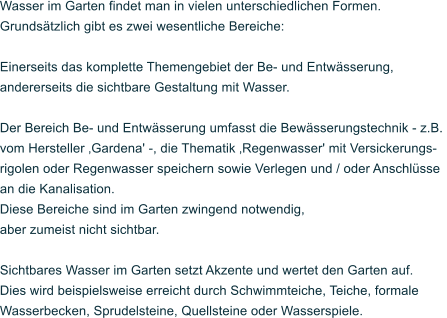 Wasser im Garten findet man in vielen unterschiedlichen Formen. Grunds�tzlich gibt es zwei wesentliche Bereiche:   Einerseits das komplette Themengebiet der Be- und Entw�sserung,  andererseits die sichtbare Gestaltung mit Wasser.  Der Bereich Be- und Entw�sserung umfasst die Bew�sserungstechnik - z.B.  vom Hersteller �Gardena' -, die Thematik �Regenwasser' mit Versickerungs- rigolen oder Regenwasser speichern sowie Verlegen und / oder Anschl�sse an die Kanalisation.  Diese Bereiche sind im Garten zwingend notwendig, aber zumeist nicht sichtbar.  Sichtbares Wasser im Garten setzt Akzente und wertet den Garten auf. Dies wird beispielsweise erreicht durch Schwimmteiche, Teiche, formale  Wasserbecken, Sprudelsteine, Quellsteine oder Wasserspiele.