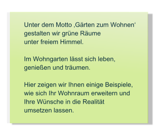 Unter dem Motto �G�rten zum Wohnen�  gestalten wir gr�ne R�ume  unter freiem Himmel.  Im Wohngarten l�sst sich leben, genie�en und tr�umen.  Hier zeigen wir Ihnen einige Beispiele, wie sich Ihr Wohnraum erweitern und Ihre W�nsche in die Realit�t umsetzen lassen.