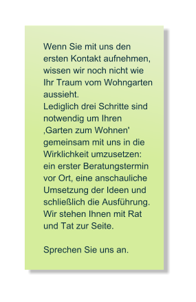 Wenn Sie mit uns den  ersten Kontakt aufnehmen, wissen wir noch nicht wie Ihr Traum vom Wohngarten aussieht.  Lediglich drei Schritte sind notwendig um Ihren �Garten zum Wohnen' gemeinsam mit uns in die   Wirklichkeit umzusetzen:   ein erster Beratungstermin  vor Ort, eine anschauliche  Umsetzung der Ideen und  schlie�lich die Ausf�hrung. Wir stehen Ihnen mit Rat  und Tat zur Seite.   Sprechen Sie uns an.