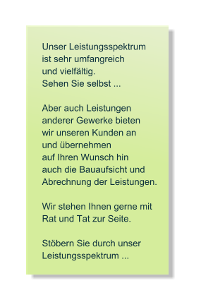Unser Leistungsspektrum   ist sehr umfangreich   und vielf�ltig. Sehen Sie selbst ...  Aber auch Leistungen  anderer Gewerke bieten  wir unseren Kunden an und �bernehmen   auf Ihren Wunsch hin auch die Bauaufsicht und  Abrechnung der Leistungen.  Wir stehen Ihnen gerne mit  Rat und Tat zur Seite.   St�bern Sie durch unser Leistungsspektrum ...