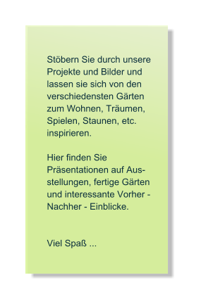 St�bern Sie durch unsere  Projekte und Bilder und lassen sie sich von den verschiedensten G�rten zum Wohnen, Tr�umen, Spielen, Staunen, etc. inspirieren.   Hier finden Sie   Pr�sentationen auf Aus- stellungen, fertige G�rten und interessante Vorher - Nachher - Einblicke.   Viel Spa� ...