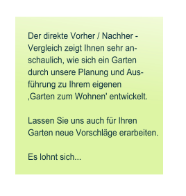 Der direkte Vorher / Nachher - Vergleich zeigt Ihnen sehr an- schaulich, wie sich ein Garten durch unsere Planung und Aus- f�hrung zu Ihrem eigenen  �Garten zum Wohnen' entwickelt.   Lassen Sie uns auch f�r Ihren  Garten neue Vorschl�ge erarbeiten.   Es lohnt sich...
