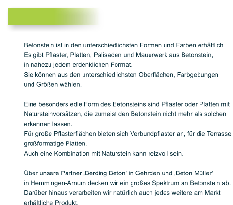 Betonstein ist in den unterschiedlichsten Formen und Farben erh�ltlich. Es gibt Pflaster, Platten, Palisaden und Mauerwerk aus Betonstein, in nahezu jedem erdenklichen Format. Sie k�nnen aus den unterschiedlichsten Oberfl�chen, Farbgebungen und Gr��en w�hlen.  Eine besonders edle Form des Betonsteins sind Pflaster oder Platten mit Natursteinvors�tzen, die zumeist den Betonstein nicht mehr als solchen erkennen lassen.  F�r gro�e Pflasterfl�chen bieten sich Verbundpflaster an, f�r die Terrasse gro�formatige Platten. Auch eine Kombination mit Naturstein kann reizvoll sein.  �ber unsere Partner �Berding Beton' in Gehrden und �Beton M�ller'  in Hemmingen-Arnum decken wir ein gro�es Spektrum an Betonstein ab.  Dar�ber hinaus verarbeiten wir nat�rlich auch jedes weitere am Markt  erh�ltliche Produkt.