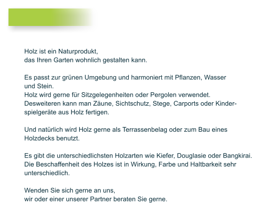 Holz ist ein Naturprodukt, das Ihren Garten wohnlich gestalten kann.   Es passt zur gr�nen Umgebung und harmoniert mit Pflanzen, Wasser und Stein.  Holz wird gerne f�r Sitzgelegenheiten oder Pergolen verwendet. Desweiteren kann man Z�une, Sichtschutz, Stege, Carports oder Kinder- spielger�te aus Holz fertigen.  Und nat�rlich wird Holz gerne als Terrassenbelag oder zum Bau eines  Holzdecks benutzt.   Es gibt die unterschiedlichsten Holzarten wie Kiefer, Douglasie oder Bangkirai.  Die Beschaffenheit des Holzes ist in Wirkung, Farbe und Haltbarkeit sehr  unterschiedlich.   Wenden Sie sich gerne an uns,  wir oder einer unserer Partner beraten Sie gerne.