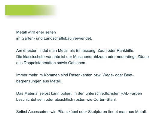 Metall wird eher selten im Garten- und Landschaftsbau verwendet.  Am ehesten findet man Metall als Einfassung, Zaun oder Rankhilfe. Die klassischste Variante ist der Maschendrahtzaun oder neuerdings Z�une  aus Doppelstabmatten sowie Gabionen.  Immer mehr im Kommen sind Rasenkanten bzw. Wege- oder Beet- begrenzungen aus Metall.   Das Material selbst kann poliert, in den unterschiedlichsten RAL-Farben  beschichtet sein oder absichtlich rosten wie Corten-Stahl.   Selbst Accessoires wie Pflanzk�bel oder Skulpturen findet man aus Metall.