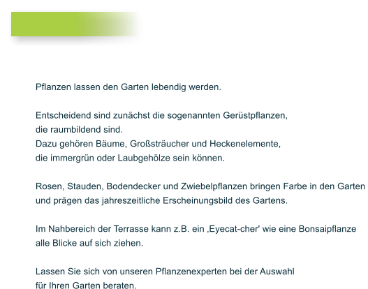 Pflanzen lassen den Garten lebendig werden.  Entscheidend sind zun�chst die sogenannten Ger�stpflanzen,  die raumbildend sind.  Dazu geh�ren B�ume, Gro�str�ucher und Heckenelemente,  die immergr�n oder Laubgeh�lze sein k�nnen.   Rosen, Stauden, Bodendecker und Zwiebelpflanzen bringen Farbe in den Garten  und pr�gen das jahreszeitliche Erscheinungsbild des Gartens.   Im Nahbereich der Terrasse kann z.B. ein �Eyecat-cher' wie eine Bonsaipflanze alle Blicke auf sich ziehen.   Lassen Sie sich von unseren Pflanzenexperten bei der Auswahl  f�r Ihren Garten beraten.