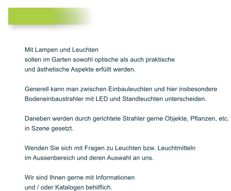 Mit Lampen und Leuchten  sollen im Garten sowohl optische als auch praktische  und �sthetische Aspekte erf�llt werden.   Generell kann man zwischen Einbauleuchten und hier insbesondere  Bodeneinbaustrahler mit LED und Standleuchten unterscheiden.   Daneben werden durch gerichtete Strahler gerne Objekte, Pflanzen, etc.  in Szene gesetzt.   Wenden Sie sich mit Fragen zu Leuchten bzw. Leuchtmitteln  im Aussenbereich und deren Auswahl an uns.   Wir sind Ihnen gerne mit Informationen  und / oder Katalogen behilflich.