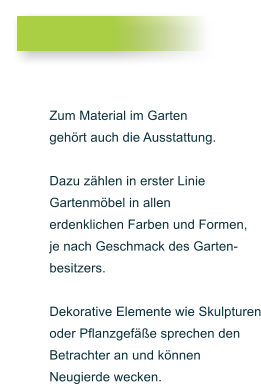 Zum Material im Garten geh�rt auch die Ausstattung.  Dazu z�hlen in erster Linie  Gartenm�bel in allen  erdenklichen Farben und Formen,  je nach Geschmack des Garten- besitzers.   Dekorative Elemente wie Skulpturen oder Pflanzgef��e sprechen den  Betrachter an und k�nnen Neugierde wecken.