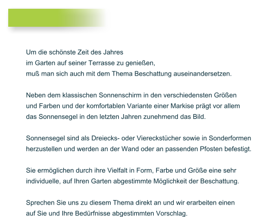 Um die sch�nste Zeit des Jahres  im Garten auf seiner Terrasse zu genie�en,  mu� man sich auch mit dem Thema Beschattung auseinandersetzen.   Neben dem klassischen Sonnenschirm in den verschiedensten Gr��en  und Farben und der komfortablen Variante einer Markise pr�gt vor allem  das Sonnensegel in den letzten Jahren zunehmend das Bild.   Sonnensegel sind als Dreiecks- oder Viereckst�cher sowie in Sonderformen  herzustellen und werden an der Wand oder an passenden Pfosten befestigt.   Sie erm�glichen durch ihre Vielfalt in Form, Farbe und Gr��e eine sehr  individuelle, auf Ihren Garten abgestimmte M�glichkeit der Beschattung.   Sprechen Sie uns zu diesem Thema direkt an und wir erarbeiten einen  auf Sie und Ihre Bed�rfnisse abgestimmten Vorschlag.
