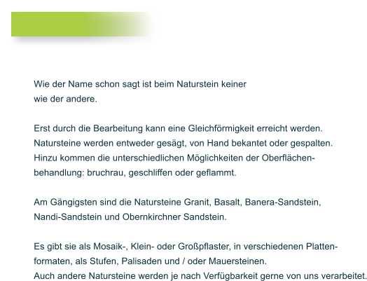 Wie der Name schon sagt ist beim Naturstein keiner wie der andere.  Erst durch die Bearbeitung kann eine Gleichf�rmigkeit erreicht werden. Natursteine werden entweder ges�gt, von Hand bekantet oder gespalten. Hinzu kommen die unterschiedlichen M�glichkeiten der Oberfl�chen- behandlung: bruchrau, geschliffen oder geflammt.  Am G�ngigsten sind die Natursteine Granit, Basalt, Banera-Sandstein,  Nandi-Sandstein und Obernkirchner Sandstein.   Es gibt sie als Mosaik-, Klein- oder Gro�pflaster, in verschiedenen Platten- formaten, als Stufen, Palisaden und / oder Mauersteinen.  Auch andere Natursteine werden je nach Verf�gbarkeit gerne von uns verarbeitet.