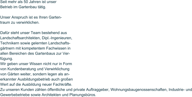 Seit mehr als 50 Jahren ist unser Betrieb im Gartenbau t�tig.  Unser Anspruch ist es Ihren Garten- traum zu verwirklichen.  Daf�r steht unser Team bestehend aus Landschaftsarchitekten, Dipl.-Ingenieuren, Technikern sowie gelernten Landschafts- g�rtnern mit kompetentem Fachwissen in allen Bereichen des Gartenbaus zur Ver- f�gung.  Wir geben unser Wissen nicht nur in Form von Kundenberatung und Verwirklichung von G�rten weiter, sondern legen als an- erkannter Ausbildungsbetrieb auch gro�en Wert auf die Ausbildung neuer Fachkr�fte. Zu unseren Kunden z�hlen �ffentliche und private Auftraggeber, Wohnungsbaugenossenschaften, Industrie- und Gewerbebetriebe sowie Architekten und Planungsb�ros.