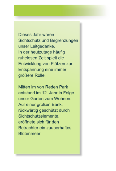 Dieses Jahr waren  Sichtschutz und Begrenzungen  unser Leitgedanke.  In der heutzutage h�ufig ruhelosen Zeit spielt die Entwicklung von Pl�tzen zur Entspannung eine immer gr��ere Rolle.  Mitten im von Reden Park  entstand im 12. Jahr in Folge unser Garten zum Wohnen. Auf einer gro�en Bank,  r�ckw�rtig gesch�tzt durch  Sichtschutzelemente,  er�ffnete sich f�r den  Betrachter ein zauberhaftes Bl�tenmeer.