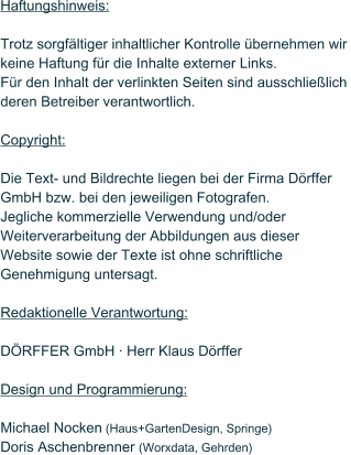 Haftungshinweis:  Trotz sorgf�ltiger inhaltlicher Kontrolle �bernehmen wir keine Haftung f�r die Inhalte externer Links.  F�r den Inhalt der verlinkten Seiten sind ausschlie�lich  deren Betreiber verantwortlich.  Copyright:  Die Text- und Bildrechte liegen bei der Firma D�rffer GmbH bzw. bei den jeweiligen Fotografen. Jegliche kommerzielle Verwendung und/oder Weiterverarbeitung der Abbildungen aus dieser Website sowie der Texte ist ohne schriftliche Genehmigung untersagt.  Redaktionelle Verantwortung:  D�RFFER GmbH � Herr Klaus D�rffer  Design und Programmierung:  Michael Nocken (Haus+GartenDesign, Springe) Doris Aschenbrenner (Worxdata, Gehrden)