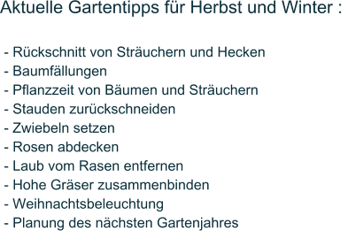 Aktuelle Gartentipps f�r Herbst und Winter :    - R�ckschnitt von Str�uchern und Hecken  - Baumf�llungen  - Pflanzzeit von B�umen und Str�uchern  - Stauden zur�ckschneiden  - Zwiebeln setzen  - Rosen abdecken  - Laub vom Rasen entfernen  - Hohe Gr�ser zusammenbinden  - Weihnachtsbeleuchtung  - Planung des n�chsten Gartenjahres